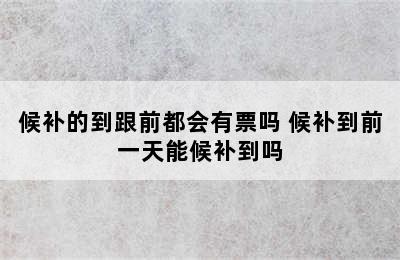 候补的到跟前都会有票吗 候补到前一天能候补到吗